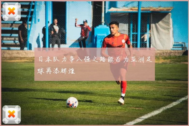 日本队力争八强之路能否为亚洲足球再添辉煌