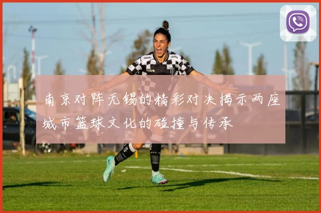 南京对阵无锡的精彩对决揭示两座城市篮球文化的碰撞与传承