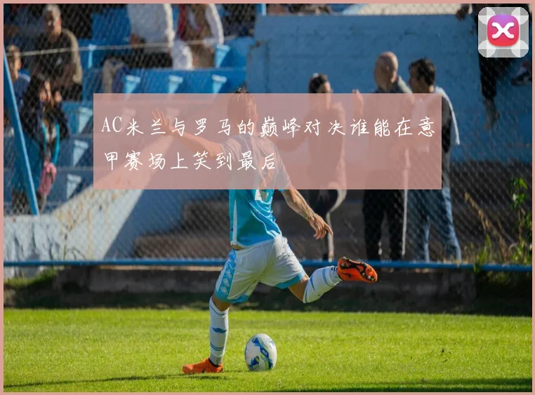 AC米兰与罗马的巅峰对决谁能在意甲赛场上笑到最后