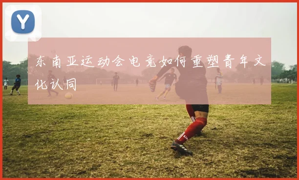 东南亚运动会电竞如何重塑青年文化认同