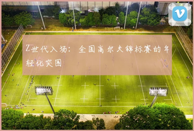 Z世代入场：全国高尔夫锦标赛的年轻化突围