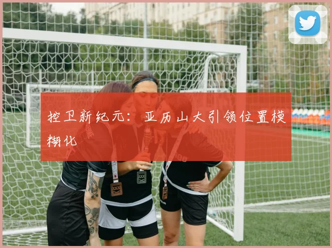 控卫新纪元：亚历山大引领位置模糊化