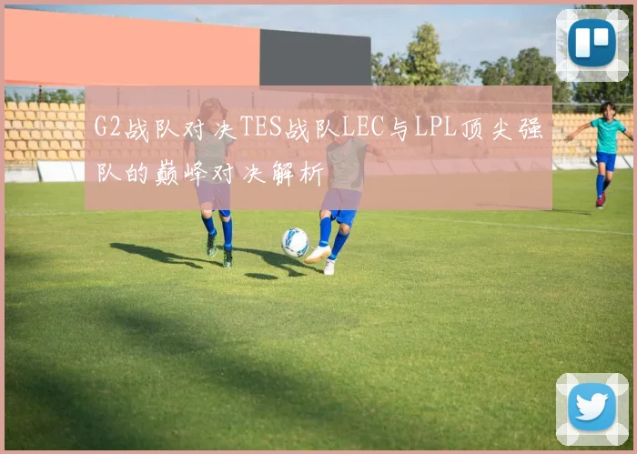 G2战队对决TES战队LEC与LPL顶尖强队的巅峰对决解析